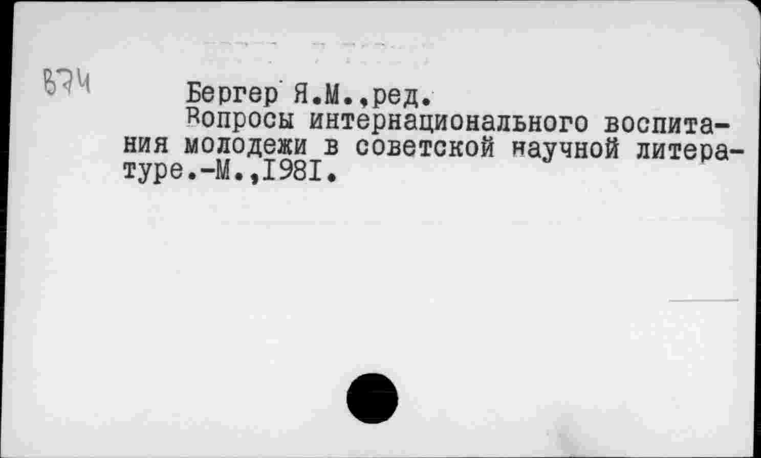 ﻿
Бергер Я.М.,ред.
^опросы интернационального воспитания молодежи в советской научной литературе. -М.»1981.